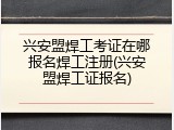 兴安盟焊工考证在哪报名焊工注册(兴安盟焊工证报名)