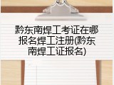 黔东南焊工考证在哪报名焊工注册(黔东南焊工证报名)