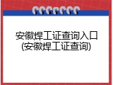 安徽焊工证查询入口(安徽焊工证查询)