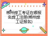 郴州焊工考证在哪报名焊工注册(郴州焊工证报名)