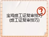 宝鸡焊工证复审技巧(焊工证复审技巧)