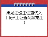 黑龙江焊工证查询入口(焊工证查询黑龙江)