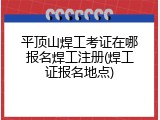 平顶山焊工考证在哪报名焊工注册(焊工证报名地点)