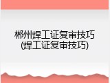 郴州焊工证复审技巧(焊工证复审技巧)