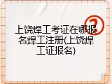 上饶焊工考证在哪报名焊工注册(上饶焊工证报名)