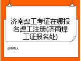 济南焊工考证在哪报名焊工注册(济南焊工证报名处)