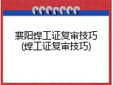 襄阳焊工证复审技巧(焊工证复审技巧)