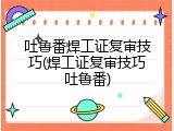 吐鲁番焊工证复审技巧(焊工证复审技巧吐鲁番)