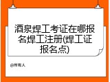酒泉焊工考证在哪报名焊工注册(焊工证报名点)