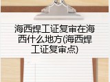 海西焊工证复审在海西什么地方(海西焊工证复审点)