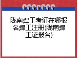 陇南焊工考证在哪报名焊工注册(陇南焊工证报名)