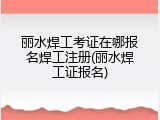 丽水焊工考证在哪报名焊工注册(丽水焊工证报名)