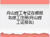 舟山焊工考证在哪报名焊工注册(舟山焊工证报名)