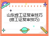 山东焊工证复审技巧(焊工证复审技巧)