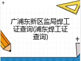 广浦东新区监局焊工证查询(浦东焊工证查询)