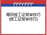 莆田焊工证复审技巧(焊工证复审技巧)