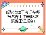 哈尔滨焊工考证在哪报名焊工注册(哈尔滨焊工证报名)