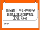 白城焊工考证在哪报名焊工注册(白城焊工证报名)