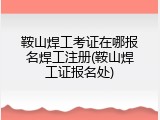 鞍山焊工考证在哪报名焊工注册(鞍山焊工证报名处)
