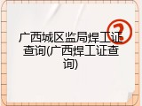 广西城区监局焊工证查询(广西焊工证查询)