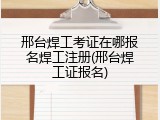 邢台焊工考证在哪报名焊工注册(邢台焊工证报名)