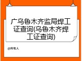 广乌鲁木齐监局焊工证查询(乌鲁木齐焊工证查询)