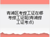 青浦区考焊工证在哪考焊工证呢(青浦焊工证考点)
