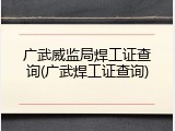 广武威监局焊工证查询(广武焊工证查询)