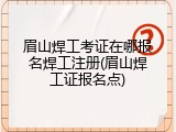 眉山焊工考证在哪报名焊工注册(眉山焊工证报名点)
