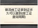 普洱焊工证拿到证多久可以查到(焊工证查询周期)