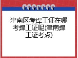 津南区考焊工证在哪考焊工证呢(津南焊工证考点)