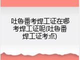 吐鲁番考焊工证在哪考焊工证呢(吐鲁番焊工证考点)
