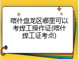 喀什盘龙区哪里可以考焊工操作证(喀什焊工证考点)