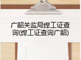 广韶关监局焊工证查询(焊工证查询广韶)