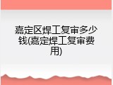 嘉定区焊工复审多少钱(嘉定焊工复审费用)