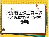浦东新区焊工复审多少钱(浦东焊工复审费用)