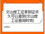 文山焊工证拿到证多久可以查到(文山焊工证查询时效)