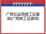 广商丘监局焊工证查询(广商焊工证查询)