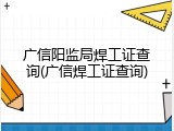 广信阳监局焊工证查询(广信焊工证查询)