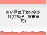 红桥区焊工复审多少钱(红桥焊工复审费用)