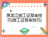 黑龙江焊工证复审技巧(焊工证复审技巧)