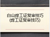 白山焊工证复审技巧(焊工证复审技巧)