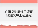 广遵义监局焊工证查询(遵义焊工证查询)