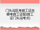 门头沟区考焊工证在哪考焊工证呢(焊工证门头沟考点)