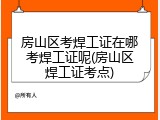 房山区考焊工证在哪考焊工证呢(房山区焊工证考点)