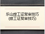 乐山焊工证复审技巧(焊工证复审技巧)