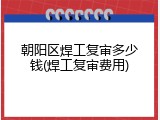 朝阳区焊工复审多少钱(焊工复审费用)