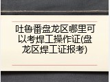 吐鲁番盘龙区哪里可以考焊工操作证(盘龙区焊工证报考)