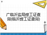 广临沂监局焊工证查询(临沂焊工证查询)