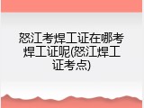 怒江考焊工证在哪考焊工证呢(怒江焊工证考点)